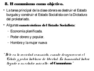 8. El comunismo como objetivo. 
 La tarea principal de la clase obrera es destruir el Estado 
burgués y construir el Estado Socialista con la Dictadura 
del proletariado. 
 Algunas características del Estado Socialista: 
- Economía planificada. 
- Poder obrero y popular. 
- Hombre y la mujer nueva 
“ Só lo e n la so cie dad comunista, cuando de sapare ce rá e l 
Estado y po drá hablarse de libe rtad. La humanidad habrá 
lle g ado a su e stadio más alto : el Comunismo. ” 
 