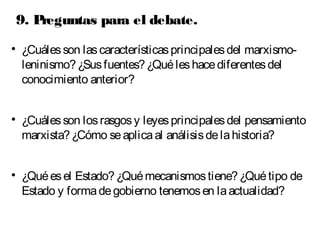 9. Preguntas para el debate. 
 ¿Cuáles son las características principales del marxismo-leninismo? 
¿Sus fuentes? ¿Qué les hace diferentes del 
conocimiento anterior? 
 ¿Cuáles son los rasgos y leyes principales del pensamiento 
marxista? ¿Cómo se aplica al análisis de la historia? 
 ¿Qué es el Estado? ¿Qué mecanismos tiene? ¿Qué tipo de 
Estado y forma de gobierno tenemos en la actualidad? 
 