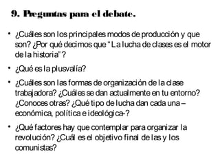 9. Preguntas para el debate. 
 ¿Cuáles son los principales modos de producción y que 
son? ¿Por qué decimos que “La lucha de clases es el motor 
de la historia”? 
 ¿Qué es la plusvalía? 
 ¿Cuáles son las formas de organización de la clase 
trabajadora? ¿Cuáles se dan actualmente en tu entorno? 
¿Conoces otras? ¿Qué tipo de lucha dan cada una – 
económica, política e ideológica-? 
 ¿Qué factores hay que contemplar para organizar la 
revolución? ¿Cuál es el objetivo final de las y los 
comunistas? 
