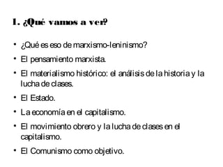 1. ¿Qué vamos a ver? 
 ¿Qué es eso de marxismo-leninismo? 
 El pensamiento marxista. 
 El materialismo histórico: el análisis de la historia y la 
lucha de clases. 
 El Estado. 
 La economía en el capitalismo. 
 El movimiento obrero y la lucha de clases en el 
capitalismo. 
 El Comunismo como objetivo. 
 
