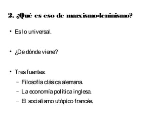 2. ¿Qué es eso de marxismo-leninismo? 
 Es lo universal. 
 ¿De dónde viene? 
 Tres fuentes: 
- Filosofía clásica alemana. 
- La economía política inglesa. 
- El socialismo utópico francés. 
 