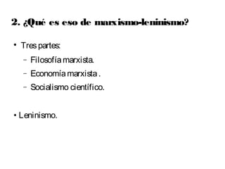 2. ¿Qué es eso de marxismo-leninismo? 
 Tres partes: 
- Filosofía marxista. 
- Economía marxista . 
- Socialismo científico. 
• Leninismo. 
 