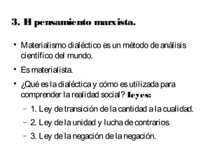 3. El pensamiento marxista. 
 Materialismo dialéctico es un método de análisis 
científico del mundo. 
 Es materialista. 
 ¿Qué es la dialéctica y cómo es utilizada para 
comprender la realidad social? Leyes: 
- 1. Ley de transición de la cantidad a la cualidad. 
- 2. Ley de la unidad y lucha de contrarios. 
- 3. Ley de la negación de la negación. 
 