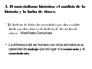 4. El materialismo histórico: el análisis de la 
historia y la lucha de clases. 
“ La histo ria de to das las so cie dade s que han e xistido 
hasta nue stro s días e s la histo ria de las luchas de 
clase s. ” Manifiesto Comunista. 
 La diferencia del ser humano con otros animales es su 
capacidad de trabajo que da lugar a la conciencia y el 
conocimiento. 
 