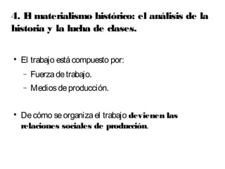 4. El materialismo histórico: el análisis de la 
historia y la lucha de clases. 
 El trabajo está compuesto por: 
- Fuerza de trabajo. 
- Medios de producción. 
 De cómo se organiza el trabajo devienen las 
relaciones sociales de producción. 
 