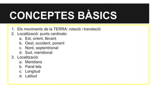 CONCEPTES BÀSICS
1. Els moviments de la TERRA: rotació i translació
2. Localització: punts cardinals:
a. Est, orient, llevant
b. Oest, occident, ponent
c. Nord, septentrional
d. Sud, meridional
3. Localització:
a. Meridians
b. Paral·lels
c. Longitud
d. Latitud
 