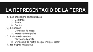 LA REPRESENTACIÓ DE LA TERRA
1. Les projeccions cartogràfiques
1. Cilíndrica
2. Plana
3. Cònica
2. Els mapes
1. Concepte de mapa
2. Mètodes cartogràfics
3. L’escala dels mapes
1. Concepte d’escala
2. Conceptes de “petita escala” i “gran escala”
4. Els mapes topogràfics
 