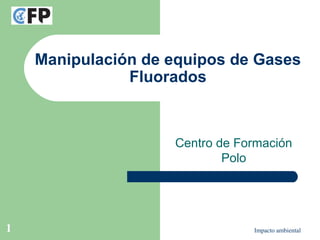 Impacto ambiental1
Manipulación de equipos de Gases
Fluorados
Centro de Formación
Polo
 