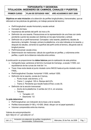 TOPOGRAFÍA Y GEODESIA
TITULACION: INGENIERO DE CAMINOS, CANALES Y PUERTOS
PRIMER CURSO PLAN DE ESTUDIOS 1999 AÑO ACADEMICO 2007/ 2008
Ud I, 5
Iniciación a la obtención de perfiles: longitudinal y
transversales. Cubicaciones.
Miércoles, 20 de Feb. de 2008 Pág. 1
Objetivos en esta iniciación a la obtención de perfiles longitudinales y transversales, que se
reforzará en las prácticas de gabinete y en trabajo personal del alumno:
• Perfil longitudinal: escala Horizontal y escala vertical.
• Concepto de traza.
• Importancia del sentido del perfil: de inicio a fin.
• Definición de una rasante. Precauciones en la representación de una línea con cierta
pendiente cuando las escalas son distintas en los ejes horizontal y vertical.
• Definición de un perfil transversal. Conceptos: cota rasante, plataforma, taludes de
desmonte y terraplén. Consejo: primero la plataforma, a la cota indicada en la rasante, y
después los taludes, cerrando la superficie del perfil contra el terreno, dibujando solo la
longitud precisa.
• Perfil transversal: escala única.
• Determinación de mediciones: cálculo de superficies en perfiles, y volúmenes entre
perfiles, a partir de la distancia reducida entre ambos.
A continuación se proporcionan los datos básicos para la realización de esta práctica:
• Cartografía base: pertenece al término municipal de Camargo, a escala 1/1000, con
equidistancia de las curvas de nivel de 1 m.
• Traza: línea recta desde el punto rotulado como INICIO hasta el punto rotulado como
FINAL.
• Perfil longitudinal. Escalas: horizontal 1/1000, vertical 1/200.
• Definición de la rasante, consta de 2 tramos.
o Punto inicial: cota terreno, a 12.
o Tramo 1. Longitud: 120 m. Rampa del 6.2%.
o Tramo 2. Pendiente que resulte hasta el final, a cota 35.
• Definición de la sección transversal:
o Ancho de la plataforma: 2 carriles de 3.5 m, sin arcenes.
o Taludes:
Terraplén: 2/1
Desmonte: 1/2
Se pide determinar:
• Perfil longitudinal, con indicación de la traza y de la rasante.
• Perfiles transversales 0+180 y +0+200. (Nota: dibujar con el papel apaisado.)
• Volumen comprendido entre los mismos.
Valores de autocomprobación:
S(0+180)=41 m2
, s(0+200)=61 m2
.
 