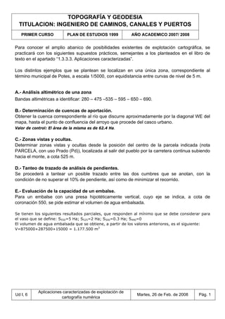 TOPOGRAFÍA Y GEODESIA
TITULACION: INGENIERO DE CAMINOS, CANALES Y PUERTOS
PRIMER CURSO PLAN DE ESTUDIOS 1999 AÑO ACADEMICO 2007/ 2008
Ud I, 6
Aplicaciones caracterizadas de explotación de
cartografía numérica
Martes, 26 de Feb. de 2008 Pág. 1
Para conocer el amplio abanico de posibilidades existentes de explotación cartográfica, se
practicará con los siguientes supuestos prácticos, semejantes a los planteados en el libro de
texto en el apartado “1.3.3.3. Aplicaciones caracterizadas”.
Los distintos ejemplos que se plantean se localizan en una única zona, correspondiente al
término municipal de Potes, a escala 1/5000, con equidistancia entre curvas de nivel de 5 m.
A.- Análisis altimétrico de una zona
Bandas altimétricas a identificar: 280 – 475 –535 – 595 – 650 – 690.
B.- Determinación de cuencas de aportación.
Obtener la cuenca correspondiente al río que discurre aproximadamente por la diagonal WE del
mapa, hasta el punto de confluencia del arroyo que procede del casco urbano.
Valor de control: El área de la misma es de 62.4 Ha.
C.- Zonas vistas y ocultas.
Determinar zonas vistas y ocultas desde la posición del centro de la parcela indicada (nota
PARCELA, con uso Prado (Pd)), localizada al salir del pueblo por la carretera continua subiendo
hacia el monte, a cota 525 m.
D.- Tanteo de trazado de análisis de pendientes.
Se procederá a tantear un posible trazado entre las dos cumbres que se anotan, con la
condición de no superar el 10% de pendiente, así como de minimizar el recorrido.
E.- Evaluación de la capacidad de un embalse.
Para un embalse con una presa hipotéticamente vertical, cuyo eje se indica, a cota de
coronación 550, se pide estimar el volumen de agua embalsada.
Se tienen los siguientes resultados parciales, que responden al mínimo que se debe considerar para
el vaso que se define: S550=5 Ha; S525=2 Ha; S500=0.3 Ha; S490=0
El volumen de agua embalsada que se obtiene, a partir de los valores anteriores, es el siguiente:
V=875000+287500+15000 = 1.177.500 m3
 