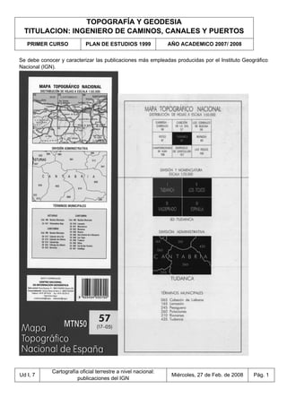 TOPOGRAFÍA Y GEODESIA
TITULACION: INGENIERO DE CAMINOS, CANALES Y PUERTOS
PRIMER CURSO PLAN DE ESTUDIOS 1999 AÑO ACADEMICO 2007/ 2008
Ud I, 7
Cartografía oficial terrestre a nivel nacional:
publicaciones del IGN
Miércoles, 27 de Feb. de 2008 Pág. 1
Se debe conocer y caracterizar las publicaciones más empleadas producidas por el Instituto Geográfico
Nacional (IGN).
 