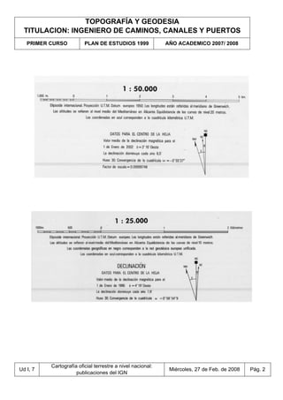 TOPOGRAFÍA Y GEODESIA
TITULACION: INGENIERO DE CAMINOS, CANALES Y PUERTOS
PRIMER CURSO PLAN DE ESTUDIOS 1999 AÑO ACADEMICO 2007/ 2008
Ud I, 7
Cartografía oficial terrestre a nivel nacional:
publicaciones del IGN
Miércoles, 27 de Feb. de 2008 Pág. 2
 