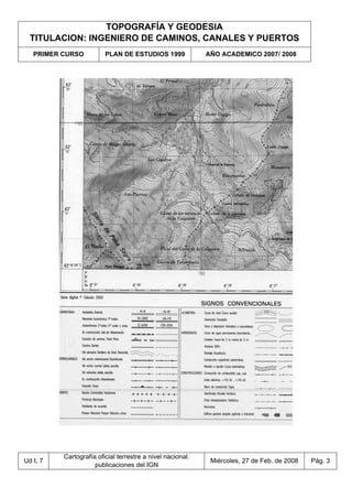 TOPOGRAFÍA Y GEODESIA
TITULACION: INGENIERO DE CAMINOS, CANALES Y PUERTOS
PRIMER CURSO PLAN DE ESTUDIOS 1999 AÑO ACADEMICO 2007/ 2008
Ud I, 7
Cartografía oficial terrestre a nivel nacional:
publicaciones del IGN
Miércoles, 27 de Feb. de 2008 Pág. 3
 