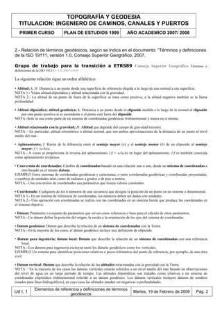 TOPOGRAFÍA Y GEODESIA
TITULACION: INGENIERO DE CAMINOS, CANALES Y PUERTOS
PRIMER CURSO PLAN DE ESTUDIOS 1999 AÑO ACADEMICO 2007/ 2008
Ud I, 1
Elementos de referencia y definiciones de términos
geodésicos
Martes, 19 de Febrero de 2008 Pág. 2
2.- Relación de términos geodésicos, según se indica en el documento: “Términos y definiciones
de la ISO 19111, versión 1.0, Consejo Superior Geográfico, 2007.
Grupo de trabajo para la transición a ETRS89 Consejo Superior Geográfico Términos y
definiciones de la ISO 19111 v 1.0 2007-10-05
La siguiente relación sigue un orden alfabético:
• Altitud; h, H: Distancia a un punto desde una superficie de referencia elegida a lo largo de una normal a esa superficie.
NOTA 1.- Véase altitud elipsóidica y altitud relacionada con la gravedad.
NOTA 2.- La altitud de un punto de fuera de la superficie se trata como positiva, a la altitud negativa también se la llama
profundidad.
• Altitud elipsóidica; altitud geodésica; h; Distancia a un punto desde el elipsoide medida a lo largo de la normal al elipsoide
por este punto positiva si es ascendente o el punto está fuera del elipsoide.
NOTA.-Solo se usa como parte de un sistema de coordenadas geodésicas tridimensional y nunca en sí misma.
• Altitud relacionada con la gravedad; H: Altitud que depende del campo de gravedad terrestre.
NOTA.− En particular, altitud ortométrica o altitud normal, que son ambas aproximaciones de la distancia de un punto al nivel
medio del mar.
• Aplanamiento; f: Razón de la diferencia entre el semieje mayor (a) y el semieje menor (b) de un elipsoide al semieje
mayor: f = (a-b)/a.
NOTA.- A veces se proporciona la inversa del aplanamiento 1/f = a/(a-b) en lugar del aplanamiento; 1/f es también conocida
como aplanamiento recíproco.
• Conversión de coordenadas: Cambio de coordenadas basado en una relación uno a uno, desde un sistema de coordenadas a
otro basado en el mismo datum.
EJEMPLO Entre sistemas de coordenadas geodésicas y cartesianas, o entre coordenadas geodésicas y coordenadas proyectadas,
o cambios de unidades tales como de radianes a grados o de pies a metros.
NOTA.- Una conversión de coordenadas usa parámetros que tienen valores constantes.
• Coordenada: Cualquiera de los n números de una secuencia que designa la posición de un punto en un sistema n dimensional.
NOTA 1.- En un sistema de referencia de coordenadas, los números deben ser dados con unidades.
NOTA 2.- Una operación con coordenadas se realiza con las coordenadas en un sistema fuente que produce las coordenadas en
el sistema objetivo.
• Datum: Parámetro o conjunto de parámetros que sirven como referencia o base para el cálculo de otros parámetros.
NOTA.- Un datum define la posición del origen, la escala y la orientación de los ejes del sistema de coordenadas.
• Datum geodésico: Datum que describe la relación de un sistema de coordenadas con la Tierra.
NOTA.- En la mayoría de los casos, el datum geodésico incluye una definición de elipsoide.
• Datum para ingeniería; datum local: Datum que describe la relación de un sistema de coordenadas con una referencia
local.
NOTA.- Los datums para ingeniería excluyen tanto los datums geodésicos como los verticales.
EJEMPLO Un sistema para identificar posiciones relativas a pocos kilómetros del punto de referencia, por ejemplo, de una obra
civil.
• Datum vertical: Datum que describe la relación de las altitudes relacionadas con la gravedad con la Tierra.
NOTA.− En la mayoría de los casos los datums verticales estarán referidos a un nivel medio del mar basado en observaciones
del nivel de agua en un largo periodo de tiempo. Las altitudes elipsóidicas son tratadas como relativas a un sistema de
coordenadas elipsóidico tridimensional referido a un datum geodésico. Los datums verticales incluyen datums de sondeos
(usados para fines hidrográficos), en cuyo caso las altitudes pueden ser negativas o profundidades.
 