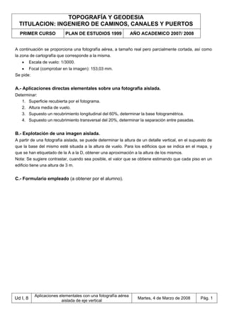 TOPOGRAFÍA Y GEODESIA
TITULACION: INGENIERO DE CAMINOS, CANALES Y PUERTOS
PRIMER CURSO PLAN DE ESTUDIOS 1999 AÑO ACADEMICO 2007/ 2008
Ud I, 8
Aplicaciones elementales con una fotografía aérea
aislada de eje vertical
Martes, 4 de Marzo de 2008 Pág. 1
A continuación se proporciona una fotografía aérea, a tamaño real pero parcialmente cortada, así como
la zona de cartografía que corresponde a la misma.
• Escala de vuelo: 1/3000.
• Focal (comprobar en la imagen): 153,03 mm.
Se pide:
A.- Aplicaciones directas elementales sobre una fotografía aislada.
Determinar:
1. Superficie recubierta por el fotograma.
2. Altura media de vuelo.
3. Supuesto un recubrimiento longitudinal del 60%, determinar la base fotogramétrica.
4. Supuesto un recubrimiento transversal del 20%, determinar la separación entre pasadas.
B.- Explotación de una imagen aislada.
A partir de una fotografía aislada, se puede determinar la altura de un detalle vertical, en el supuesto de
que la base del mismo esté situada a la altura de vuelo. Para los edificios que se indica en el mapa, y
que se han etiquetado de la A a la D, obtener una aproximación a la altura de los mismos.
Nota: Se sugiere contrastar, cuando sea posible, el valor que se obtiene estimando que cada piso en un
edificio tiene una altura de 3 m.
C.- Formulario empleado (a obtener por el alumno).
 