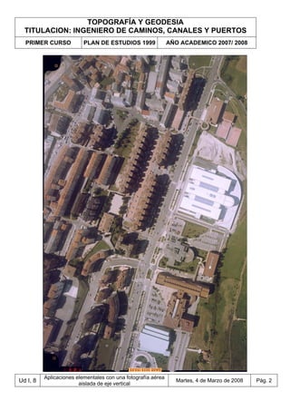 TOPOGRAFÍA Y GEODESIA
TITULACION: INGENIERO DE CAMINOS, CANALES Y PUERTOS
PRIMER CURSO PLAN DE ESTUDIOS 1999 AÑO ACADEMICO 2007/ 2008
Ud I, 8
Aplicaciones elementales con una fotografía aérea
aislada de eje vertical
Martes, 4 de Marzo de 2008 Pág. 2
 