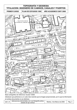 TOPOGRAFÍA Y GEODESIA
TITULACION: INGENIERO DE CAMINOS, CANALES Y PUERTOS
PRIMER CURSO PLAN DE ESTUDIOS 1999 AÑO ACADEMICO 2007/ 2008
Ud I, 8
Aplicaciones elementales con una fotografía aérea
aislada de eje vertical
Martes, 4 de Marzo de 2008 Pág. 3
Base cartográfica de referencia. Escala 1/2000.
(Destacar que pertenece a un vuelo más reciente que la imagen proporcionada, por lo que la información
en ambos documentos no es idéntica).
 