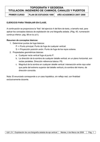 TOPOGRAFÍA Y GEODESIA
TITULACION: INGENIERO DE CAMINOS, CANALES Y PUERTOS
PRIMER CURSO PLAN DE ESTUDIOS 1999 AÑO ACADEMICO 2007/ 2008
Ud I, 9 Explotación de una fotografía aislada de eje vertical Martes, 4 de Marzo de 2008 Pág. 1
EJERCICIO PARA TRABAJAR EN CLASE.
A continuación se proporciona la “foto” del ejercicio 4 del libro de texto, a tamaño real, para
aplicar los conceptos básicos de explotación de una fotografia aislada. (Pág. 45, numeración
continua inferior; pág. 88 en la ud I).
Resumen de conceptos básicos:
1. Determinar puntos de fuga básicos:
P -> Punto principal. Punto de fuga de cualquier vertical.
S -> Proyección posición avión. Punto de fuga de los rayos solares.
2. Propiedades geométricas básicas:
a. Cualquier recta vertical fuga al punto P.
b. La dirección de la sombra de cualquier detalle vertical, en un plano horizontal, son
rectas paralelas. Dirección referencia básica: PS.
c. Magnitud de la sombra en cualquier detalle vertical: intersección entre rayo solar
que parte del extremo superior del detalle vertical y la sombra del mismo, de
dirección conocida.
Nota: El enunciado corresponde a un caso hipotético, sin reflejo real, con finalidad
exclusivamente docente.
 