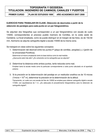 TOPOGRAFÍA Y GEODESIA
TITULACION: INGENIERO DE CAMINOS, CANALES Y PUERTOS
PRIMER CURSO PLAN DE ESTUDIOS 1999 AÑO ACADEMICO 2007/ 2008
Ud I, 10 Explotación de par fotogramétrico Miercoles, 5 de Marzo de 2008 Pág. 1
EJERCICIO PARA TRABAJAR EN CLASE. Obtención de desniveles a partir de la
obtención de paralajes para cada punto en un par fotogramétrico.
Se adjuntan dos fotografías que corresponden a un par fotogramétrico con escala de vuelo
1/5000, correspondientes al precioso pueblo marinero de Comillas, en la costa oeste de
Cantabria. La focal empleada, como se puede distinguir en el margen de las fotos, es de 152,92
mm. Asimismo se adjunta cartografía digital a escala 1/5000 de la misma zona.
Se trabajará en clase sobre los siguientes conceptos:
1. Determinación del desnivel entre los puntos P (playa de comillas, pergolas) y J (jardín de
la Universidad Pontificia).
Determinar el mismo empleando tanto la base teórica como la real medida.
¿Qué punto está más alto? ¿Es coherente con la cartografía que se adjunta?
2. Determinar la distancia entre ambos puntos, tanto reducida como real.
Emplear tanto la escala media como la particular correspondiente a cada punto calculado en el apartado
anterior.
3. Si la precisión en la determinación del paralaje en un restituidor analítico es de 10 micras
(1micra = 10-6
m), determinar la precisión en la determinación de la altitud.
Típicamente, un vuelo con una escala de foto de 1/5000 se emplea para obtener cartografía digital a escala
1/1000, con equidistancia de 1 m. ¿Es adecuada el procedimiento fotogramétrico para la obtención de
cartografía digital?.
 