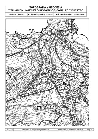 TOPOGRAFÍA Y GEODESIA
TITULACION: INGENIERO DE CAMINOS, CANALES Y PUERTOS
PRIMER CURSO PLAN DE ESTUDIOS 1999 AÑO ACADEMICO 2007/ 2008
Ud I, 10 Explotación de par fotogramétrico Miercoles, 5 de Marzo de 2008 Pág. 2
 