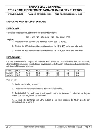 TOPOGRAFÍA Y GEODESIA
TITULACION: INGENIERO DE CAMINOS, CANALES Y PUERTOS
PRIMER CURSO PLAN DE ESTUDIOS 1999 AÑO ACADEMICO 2007/ 2008
Ud I, 11 Incertidumbre en la medida Miércoles, 12 de marzo de 2008 Pág. 1
EJERCICIOS PARA RESOLVER EN CLASE
EJERCICIO Nº1
Se evalúa una distancia, obteniendo los siguientes valores:
[1.210,456 / 48 / 57 / 59 / 61 / 49 / 51 / 55 / 62 / 60]
Se pide:
1.- Probabilidad de obtener una distancia mayor que 1.210,450.
2.- Al nivel del 95% indicar si la medida anotada de 1.210,468 pertenece a la serie.
3.- Al nivel del 95% indicar si la medida anotada de 1.210,453 pertenece a la serie.
EJERCICIO Nº2
En una determinación angular se realizan tres series de observaciones con un teodolito,
obteniendo los siguientes resultados de la variación de la fracción de los segundos centesimales
del observable ángulo acimutal:
Serie 1 16,0 16,2 15,5 16,0 17,3 18,0 17,6
Serie 2 14,7 14,5 15,4 14,8 15,0 15,2 16,2
Serie 3 16,6 16,8 17,1 17,3 16,7 17,8 18,4
Determinar:
1.- Media ponderada y su error.
2.- Precisión del instrumento al nivel de confianza del 90%.
3.- Probabilidad de medir con el instrumento usado en la serie 2 y obtener un ángulo
mayor que 15,0 segundos centesimales.
4.- Al nivel de confianza del 95% indicar si un valor medido de 16,3cc
puede ser
considerado de la serie 1.
 