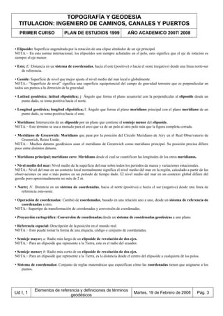 TOPOGRAFÍA Y GEODESIA
TITULACION: INGENIERO DE CAMINOS, CANALES Y PUERTOS
PRIMER CURSO PLAN DE ESTUDIOS 1999 AÑO ACADEMICO 2007/ 2008
Ud I, 1
Elementos de referencia y definiciones de términos
geodésicos
Martes, 19 de Febrero de 2008 Pág. 3
• Elipsoide: Superficie engendrada por la rotación de una elipse alrededor de un eje principal.
NOTA.− En esta norma internacional, los elipsoides son siempre achatados en el polo, esto significa que el eje de rotación es
siempre el eje menor.
• Este; E: Distancia en un sistema de coordenadas, hacia el este (positivo) o hacia el oeste (negativo) desde una línea norte-sur
de referencia.
• Geoide: Superficie de nivel que mejor ajusta el nivel medio del mar local o globalmente.
NOTA.- “Superficie de nivel” significa una superficie equipotencial del campo de gravedad terrestre que es perpendicular en
todos sus puntos a la dirección de la gravedad.
• Latitud geodésica; latitud elipsóidica; j: Ángulo que forma el plano ecuatorial con la perpendicular al elipsoide desde un
punto dado, se toma positiva hacia el norte.
• Longitud geodésica; longitud elipsóidica; l: Ángulo que forma el plano meridiano principal con el plano meridiano de un
punto dado, se toma positiva hacia el este.
• Meridiano: Intersección de un elipsoide por un plano que contiene el semieje menor del elipsoide.
NOTA.− Este término se usa a menudo para el arco que va de un polo al otro polo más que la figura completa cerrada.
• Meridiano de Greenwich: Meridiano que pasa por la posición del Círculo Meridiano de Airy en el Real Observatorio de
Greenwich, Reino Unido.
NOTA.− Muchos datums geodésicos usan el meridiano de Greenwich como meridiano principal. Su posición precisa difiere
poco entre distintos datums.
• Meridiano principal; meridiano cero: Meridiano desde el cual se cuantifican las longitudes de los otros meridianos.
• Nivel medio del mar: Nivel medio de la superficie del mar sobre todos los periodos de marea y variaciones estacionales.
NOTA.- Nivel del mar en un contexto local normalmente significa el nivel medio del mar en la región, calculado a partir de las
observaciones en uno o más puntos en un periodo de tiempo dado. El nivel medio del mar en un contexto global difiere del
geoide pero aproximadamente no más de 2 m.
• Norte; N: Distancia en un sistema de coordenadas, hacia el norte (positivo) o hacia el sur (negativo) desde una línea de
referencia este-oeste.
• Operación de coordenadas: Cambio de coordenadas, basado en una relación uno a uno, desde un sistema de referencia de
coordenadas a otro.
NOTA.- Supertipo de transformación de coordenadas y conversión de coordenadas.
• Proyección cartográfica: Conversión de coordenadas desde un sistema de coordenadas geodésicas a uno plano.
• Referencia espacial: Descripción de la posición en el mundo real.
NOTA.− Esto puede tomar la forma de una etiqueta, código o conjunto de coordenadas.
• Semieje mayor; a: Radio más largo de un elipsoide de revolución de dos ejes.
NOTA.− Para un elipsoide que represente a la Tierra, este es el radio del ecuador.
• Semieje menor; b: Radio más corto de un elipsoide de revolución de dos ejes.
NOTA.− Para un elipsoide que represente a la Tierra, es la distancia desde el centro del elipsoide a cualquiera de los polos.
• Sistema de coordenadas: Conjunto de reglas matemáticas que especifican cómo las coordenadas tienen que asignarse a los
puntos.
 