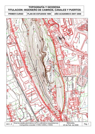 TOPOGRAFÍA Y GEODESIA
TITULACION: INGENIERO DE CAMINOS, CANALES Y PUERTOS
PRIMER CURSO PLAN DE ESTUDIOS 1999 AÑO ACADEMICO 2007/ 2008
Ud I, 2
Nivel de detalle planimétrico (LPV) y altimétrico (equidistancia).
Cartografias a escalas 1/1000,1/2000 y 1/5000.
Miércoles,
20 de Feb. de 2008
Pág. 1
 