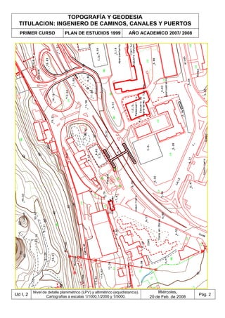 TOPOGRAFÍA Y GEODESIA
TITULACION: INGENIERO DE CAMINOS, CANALES Y PUERTOS
PRIMER CURSO PLAN DE ESTUDIOS 1999 AÑO ACADEMICO 2007/ 2008
Ud I, 2
Nivel de detalle planimétrico (LPV) y altimétrico (equidistancia).
Cartografias a escalas 1/1000,1/2000 y 1/5000.
Miércoles,
20 de Feb. de 2008
Pág. 2
 