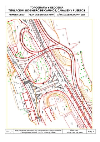 TOPOGRAFÍA Y GEODESIA
TITULACION: INGENIERO DE CAMINOS, CANALES Y PUERTOS
PRIMER CURSO PLAN DE ESTUDIOS 1999 AÑO ACADEMICO 2007/ 2008
Ud I, 2
Nivel de detalle planimétrico (LPV) y altimétrico (equidistancia).
Cartografias a escalas 1/1000,1/2000 y 1/5000.
Miércoles,
20 de Feb. de 2008
Pág. 3
 