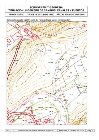 TOPOGRAFÍA Y GEODESIA
TITULACION: INGENIERO DE CAMINOS, CANALES Y PUERTOS
PRIMER CURSO PLAN DE ESTUDIOS 1999 AÑO ACADEMICO 2007/ 2008
Ud I, 3 Modelización del relieve mediante isohipsas Miércoles, 20 de Feb. de 2008 Pág. 1
Cartografía escala 1/2000, zona del Faro de Cabo Mayor en Santander.
 
