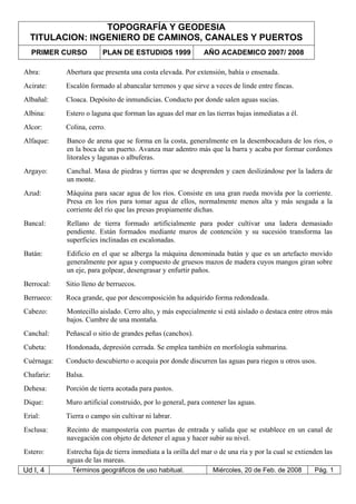 TOPOGRAFÍA Y GEODESIA
TITULACION: INGENIERO DE CAMINOS, CANALES Y PUERTOS
PRIMER CURSO PLAN DE ESTUDIOS 1999 AÑO ACADEMICO 2007/ 2008
Ud I, 4 Términos geográficos de uso habitual. Miércoles, 20 de Feb. de 2008 Pág. 1
Abra: Abertura que presenta una costa elevada. Por extensión, bahía o ensenada.
Acirate: Escalón formado al abancalar terrenos y que sirve a veces de linde entre fincas.
Albañal: Cloaca. Depósito de inmundicias. Conducto por donde salen aguas sucias.
Albina: Estero o laguna que forman las aguas del mar en las tierras bajas inmediatas a él.
Alcor: Colina, cerro.
Alfaque: Banco de arena que se forma en la costa, generalmente en la desembocadura de los ríos, o
en la boca de un puerto. Avanza mar adentro más que la barra y acaba por formar cordones
litorales y lagunas o albuferas.
Argayo: Canchal. Masa de piedras y tierras que se desprenden y caen deslizándose por la ladera de
un monte.
Azud: Máquina para sacar agua de los ríos. Consiste en una gran rueda movida por la corriente.
Presa en los ríos para tomar agua de ellos, normalmente menos alta y más sesgada a la
corriente del río que las presas propiamente dichas.
Bancal: Rellano de tierra formado artificialmente para poder cultivar una ladera demasiado
pendiente. Están formados mediante muros de contención y su sucesión transforma las
superficies inclinadas en escalonadas.
Batán: Edificio en el que se alberga la máquina denominada batán y que es un artefacto movido
generalmente por agua y compuesto de gruesos mazos de madera cuyos mangos giran sobre
un eje, para golpear, desengrasar y enfurtir paños.
Berrocal: Sitio lleno de berruecos.
Berrueco: Roca grande, que por descomposición ha adquirido forma redondeada.
Cabezo: Montecillo aislado. Cerro alto, y más especialmente si está aislado o destaca entre otros más
bajos. Cumbre de una montaña.
Canchal: Peñascal o sitio de grandes peñas (canchos).
Cubeta: Hondonada, depresión cerrada. Se emplea también en morfología submarina.
Cuérnaga: Conducto descubierto o acequia por donde discurren las aguas para riegos u otros usos.
Chafariz: Balsa.
Dehesa: Porción de tierra acotada para pastos.
Dique: Muro artificial construido, por lo general, para contener las aguas.
Erial: Tierra o campo sin cultivar ni labrar.
Esclusa: Recinto de mampostería con puertas de entrada y salida que se establece en un canal de
navegación con objeto de detener el agua y hacer subir su nivel.
Estero: Estrecha faja de tierra inmediata a la orilla del mar o de una ría y por la cual se extienden las
aguas de las mareas.
 