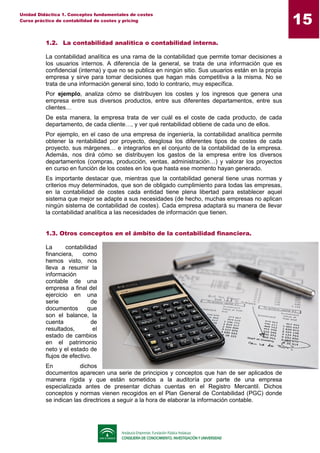 15
Unidad Didáctica 1. Conceptos fundamentales de costes
Curso práctico de contabilidad de costes y pricing
1.2. La contabilidad analítica o contabilidad interna.
La contabilidad analítica es una rama de la contabilidad que permite tomar decisiones a
los usuarios internos. A diferencia de la general, se trata de una información que es
confidencial (interna) y que no se publica en ningún sitio. Sus usuarios están en la propia
empresa y sirve para tomar decisiones que hagan más competitiva a la misma. No se
trata de una información general sino, todo lo contrario, muy específica.
Por ejemplo, analiza cómo se distribuyen los costes y los ingresos que genera una
empresa entre sus diversos productos, entre sus diferentes departamentos, entre sus
clientes…
De esta manera, la empresa trata de ver cuál es el coste de cada producto, de cada
departamento, de cada cliente…, y ver qué rentabilidad obtiene de cada uno de ellos.
Por ejemplo, en el caso de una empresa de ingeniería, la contabilidad analítica permite
obtener la rentabilidad por proyecto, desglosa los diferentes tipos de costes de cada
proyecto, sus márgenes… e integrarlos en el conjunto de la contabilidad de la empresa.
Además, nos dirá cómo se distribuyen los gastos de la empresa entre los diversos
departamentos (compras, producción, ventas, administración…) y valorar los proyectos
en curso en función de los costes en los que hasta ese momento hayan generado.
Es importante destacar que, mientras que la contabilidad general tiene unas normas y
criterios muy determinados, que son de obligado cumplimiento para todas las empresas,
en la contabilidad de costes cada entidad tiene plena libertad para establecer aquel
sistema que mejor se adapte a sus necesidades (de hecho, muchas empresas no aplican
ningún sistema de contabilidad de costes). Cada empresa adaptará su manera de llevar
la contabilidad analítica a las necesidades de información que tienen.
1.3. Otros conceptos en el ámbito de la contabilidad financiera.
La contabilidad
financiera, como
hemos visto, nos
lleva a resumir la
información
contable de una
empresa a final del
ejercicio en una
serie de
documentos que
son el balance, la
cuenta de
resultados, el
estado de cambios
en el patrimonio
neto y el estado de
flujos de efectivo.
En dichos
documentos aparecen una serie de principios y conceptos que han de ser aplicados de
manera rígida y que están sometidos a la auditoría por parte de una empresa
especializada antes de presentar dichas cuentas en el Registro Mercantil. Dichos
conceptos y normas vienen recogidos en el Plan General de Contabilidad (PGC) donde
se indican las directrices a seguir a la hora de elaborar la información contable.
 