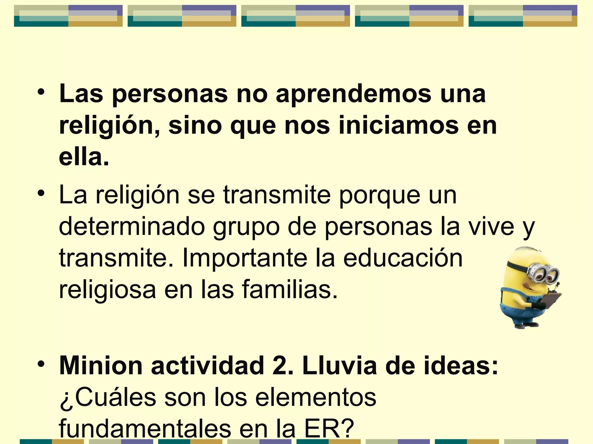 • Las personas no aprendemos una
religión, sino que nos iniciamos en
ella.
• La religión se transmite porque un
determinado grupo de personas la vive y
transmite. Importante la educación
religiosa en las familias.
• Minion actividad 2. Lluvia de ideas:
¿Cuáles son los elementos
fundamentales en la ER?
 