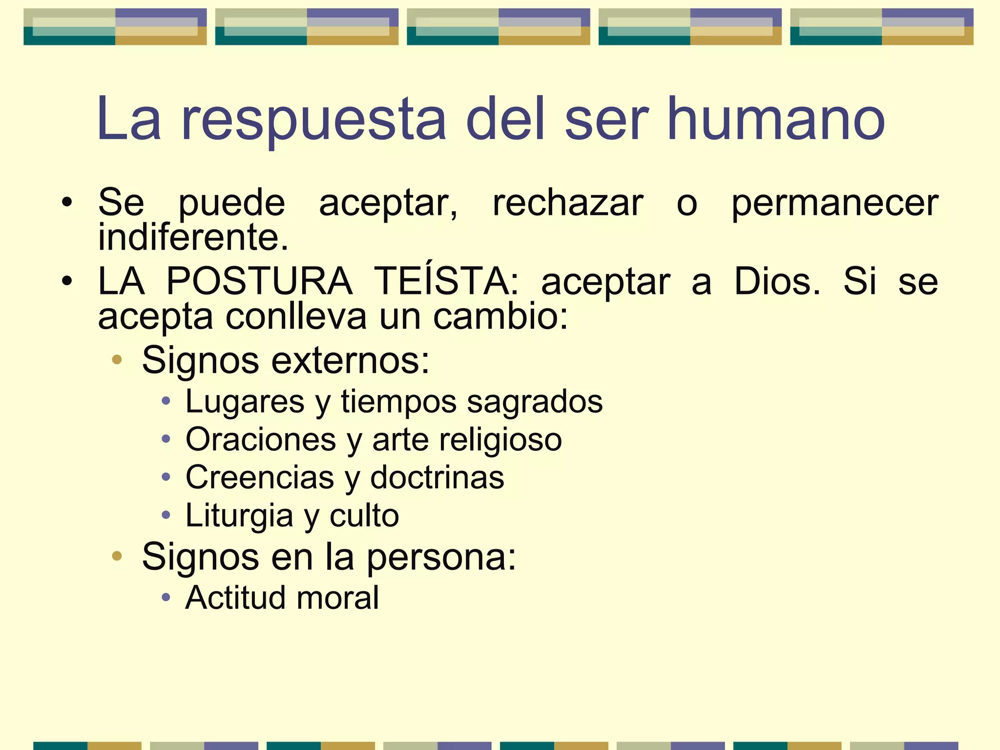 • Se puede aceptar, rechazar o permanecer
indiferente.
• LA POSTURA TEÍSTA: aceptar a Dios. Si se
acepta conlleva un cambio:
• Signos externos:
• Lugares y tiempos sagrados
• Oraciones y arte religioso
• Creencias y doctrinas
• Liturgia y culto
• Signos en la persona:
• Actitud moral
La respuesta del ser humano
 