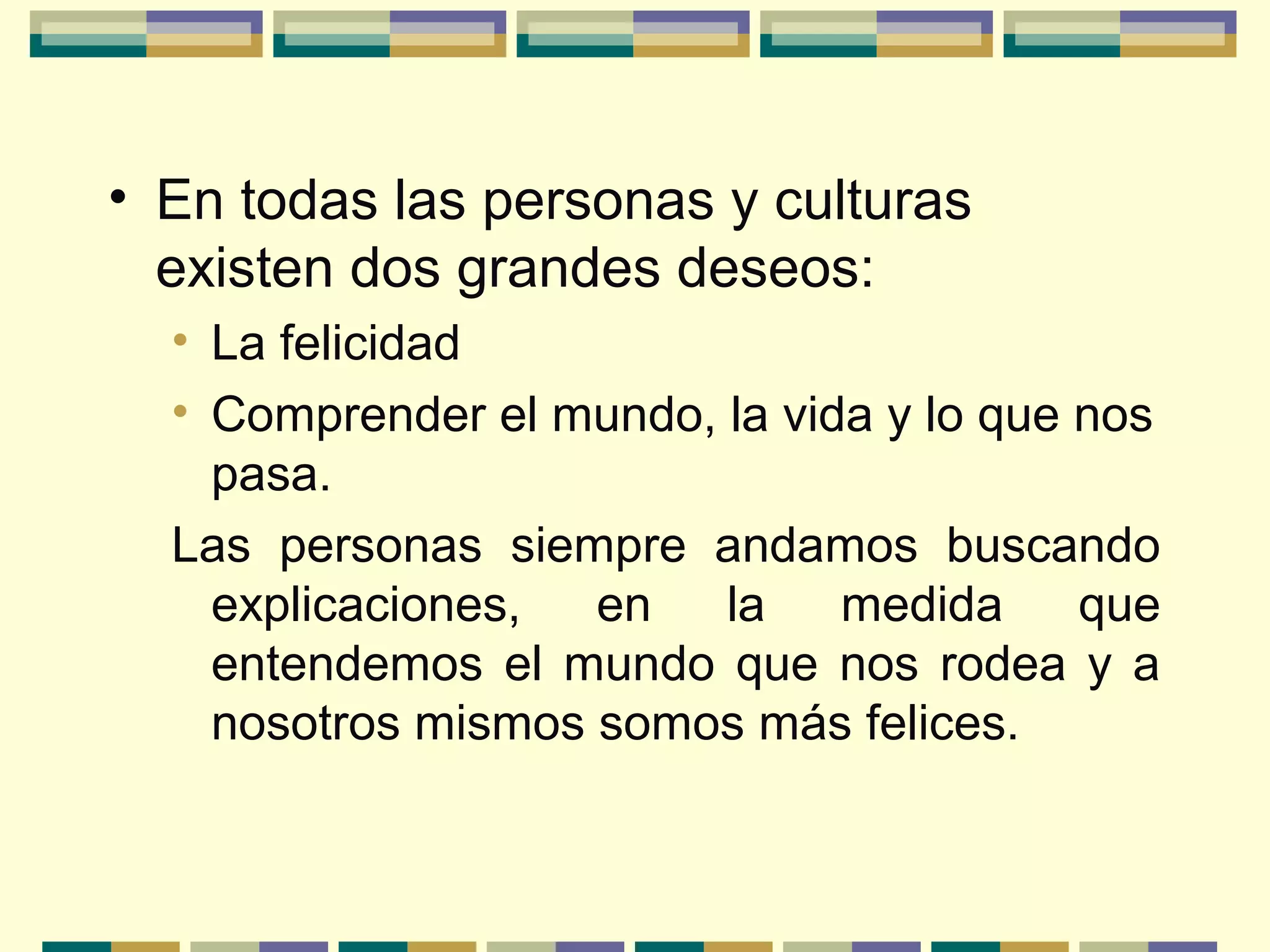 • En todas las personas y culturas
existen dos grandes deseos:
• La felicidad
• Comprender el mundo, la vida y lo que nos
pasa.
Las personas siempre andamos buscando
explicaciones, en la medida que
entendemos el mundo que nos rodea y a
nosotros mismos somos más felices.
 