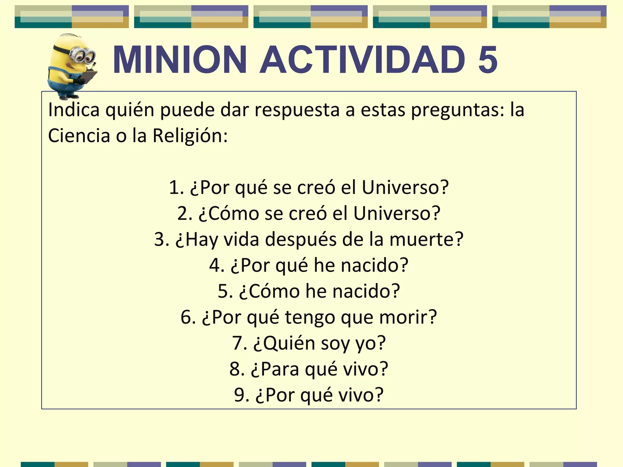 MINION ACTIVIDAD 5
Indica quién puede dar respuesta a estas preguntas: la
Ciencia o la Religión:
1. ¿Por qué se creó el Universo?
2. ¿Cómo se creó el Universo?
3. ¿Hay vida después de la muerte?
4. ¿Por qué he nacido?
5. ¿Cómo he nacido?
6. ¿Por qué tengo que morir?
7. ¿Quién soy yo?
8. ¿Para qué vivo?
9. ¿Por qué vivo?
 