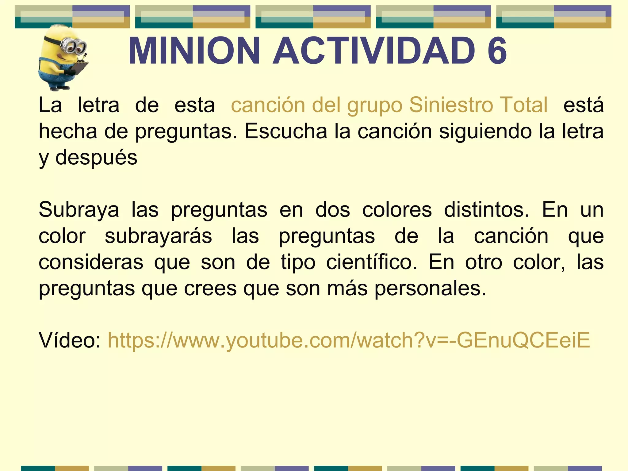 La letra de esta canción del grupo Siniestro Total está
hecha de preguntas. Escucha la canción siguiendo la letra
y después
Subraya las preguntas en dos colores distintos. En un
color subrayarás las preguntas de la canción que
consideras que son de tipo científico. En otro color, las
preguntas que crees que son más personales.
Vídeo: https://www.youtube.com/watch?v=-GEnuQCEeiE
MINION ACTIVIDAD 6
 