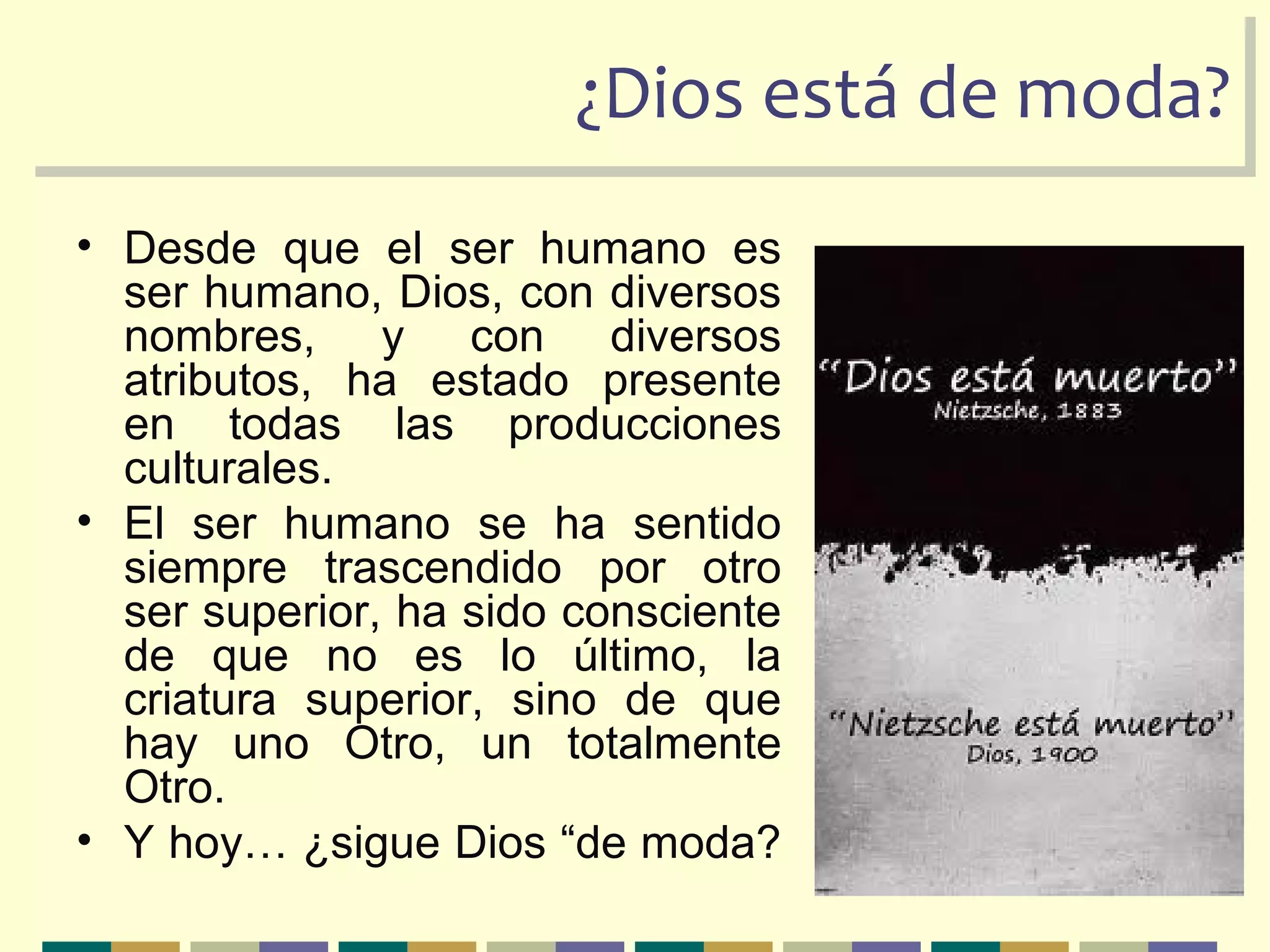 ¿Dios está de moda?¿Dios está de moda?
• Desde que el ser humano es
ser humano, Dios, con diversos
nombres, y con diversos
atributos, ha estado presente
en todas las producciones
culturales.
• El ser humano se ha sentido
siempre trascendido por otro
ser superior, ha sido consciente
de que no es lo último, la
criatura superior, sino de que
hay uno Otro, un totalmente
Otro.
• Y hoy… ¿sigue Dios “de moda?
 