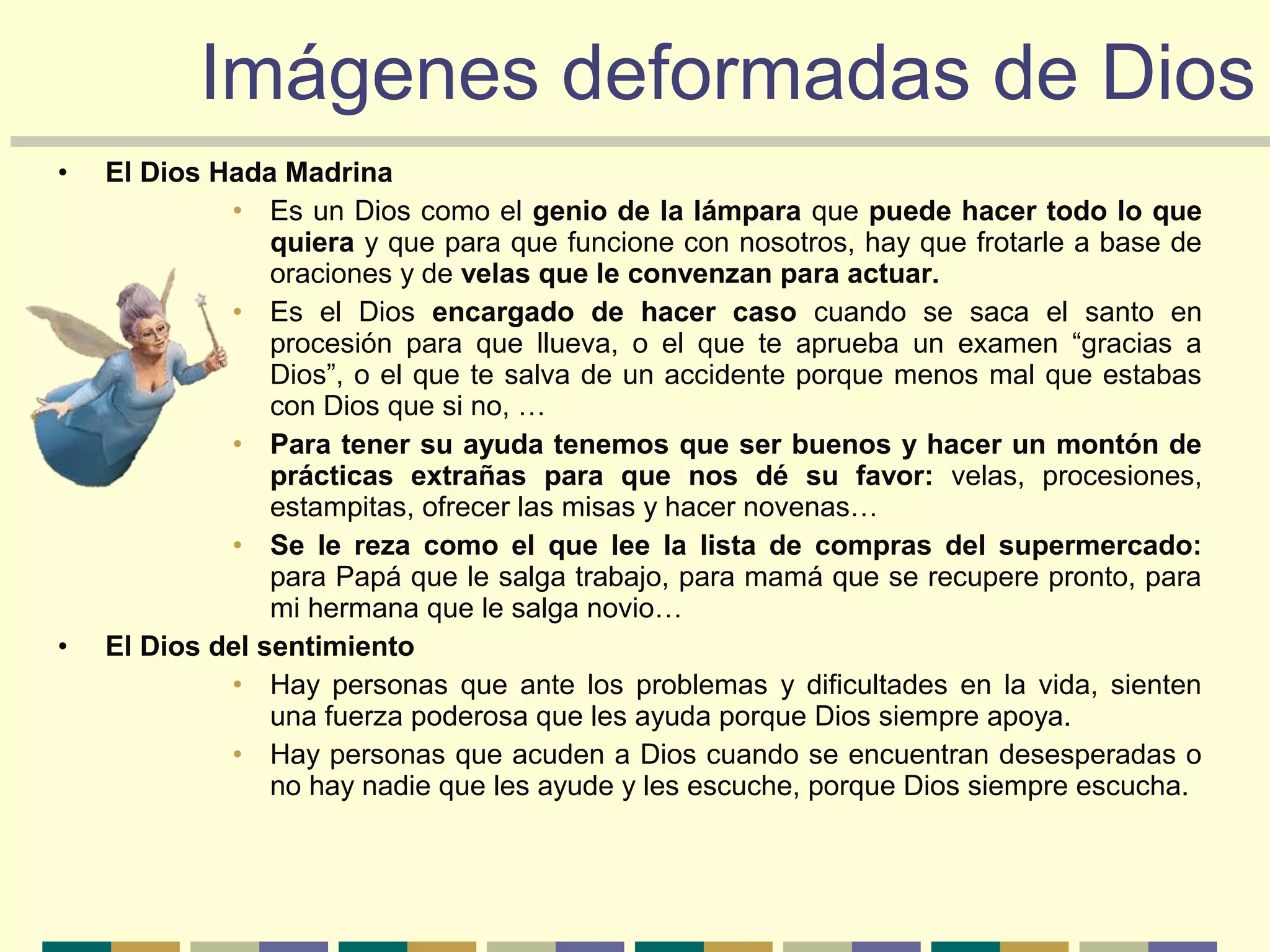 • El Dios Hada Madrina
• Es un Dios como el genio de la lámpara que puede hacer todo lo que
quiera y que para que funcione con nosotros, hay que frotarle a base de
oraciones y de velas que le convenzan para actuar.
• Es el Dios encargado de hacer caso cuando se saca el santo en
procesión para que llueva, o el que te aprueba un examen “gracias a
Dios”, o el que te salva de un accidente porque menos mal que estabas
con Dios que si no, …
• Para tener su ayuda tenemos que ser buenos y hacer un montón de
prácticas extrañas para que nos dé su favor: velas, procesiones,
estampitas, ofrecer las misas y hacer novenas…
• Se le reza como el que lee la lista de compras del supermercado:
para Papá que le salga trabajo, para mamá que se recupere pronto, para
mi hermana que le salga novio…
• El Dios del sentimiento
• Hay personas que ante los problemas y dificultades en la vida, sienten
una fuerza poderosa que les ayuda porque Dios siempre apoya.
• Hay personas que acuden a Dios cuando se encuentran desesperadas o
no hay nadie que les ayude y les escuche, porque Dios siempre escucha.
Imágenes deformadas de DiosImágenes deformadas de Dios
 