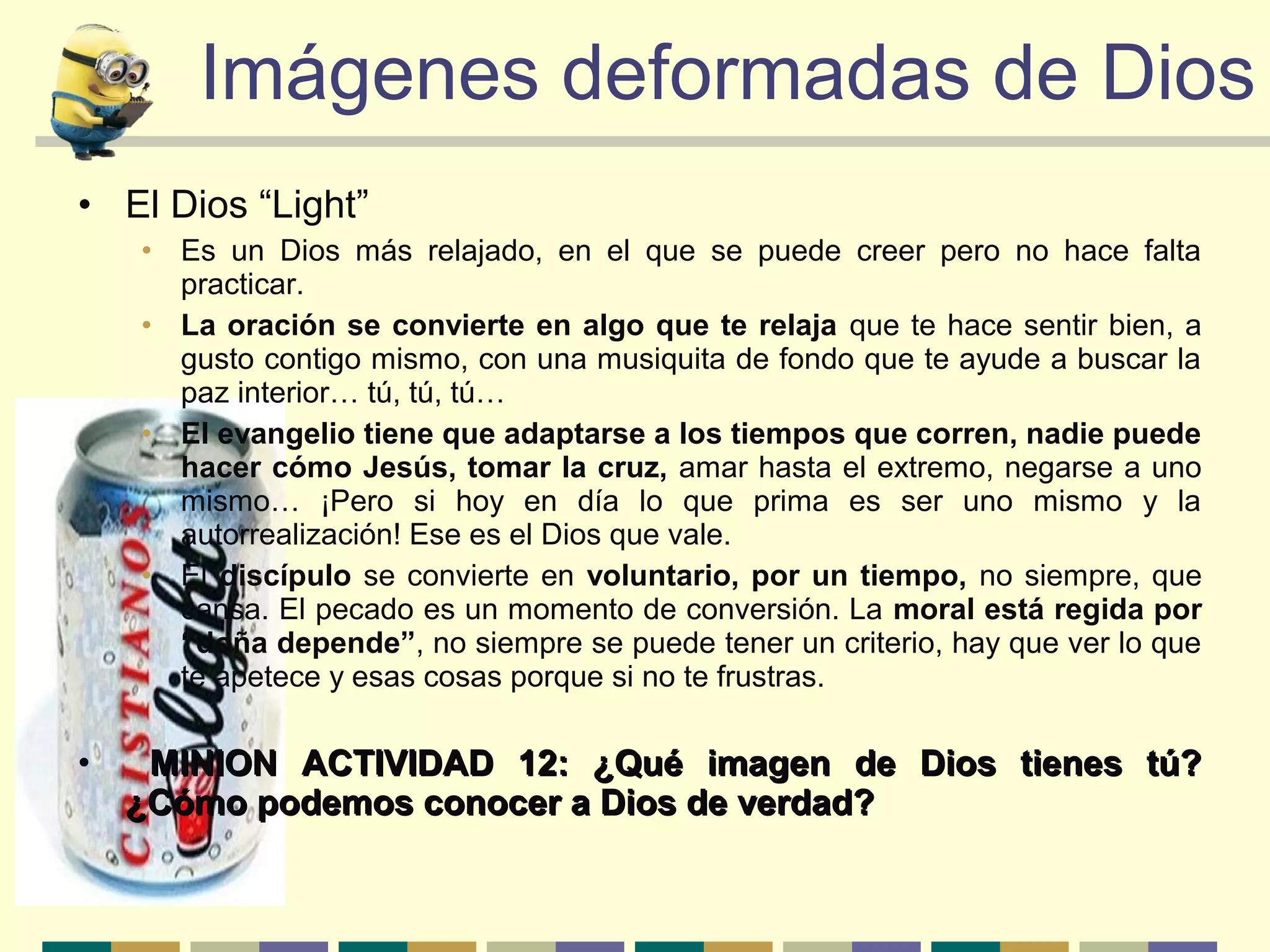 Imágenes deformadas de DiosImágenes deformadas de Dios
• El Dios “Light”
• Es un Dios más relajado, en el que se puede creer pero no hace falta
practicar.
• La oración se convierte en algo que te relaja que te hace sentir bien, a
gusto contigo mismo, con una musiquita de fondo que te ayude a buscar la
paz interior… tú, tú, tú…
• El evangelio tiene que adaptarse a los tiempos que corren, nadie puede
hacer cómo Jesús, tomar la cruz, amar hasta el extremo, negarse a uno
mismo… ¡Pero si hoy en día lo que prima es ser uno mismo y la
autorrealización! Ese es el Dios que vale.
• El discípulo se convierte en voluntario, por un tiempo, no siempre, que
cansa. El pecado es un momento de conversión. La moral está regida por
“doña depende”, no siempre se puede tener un criterio, hay que ver lo que
te apetece y esas cosas porque si no te frustras.
• MINION ACTIVIDAD 12: ¿Qué imagen de Dios tienes tú?MINION ACTIVIDAD 12: ¿Qué imagen de Dios tienes tú?
¿Cómo podemos conocer a Dios de verdad?¿Cómo podemos conocer a Dios de verdad?
 