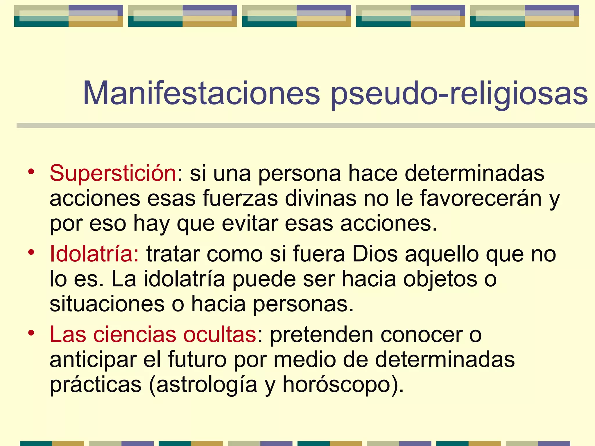 • Superstición: si una persona hace determinadas
acciones esas fuerzas divinas no le favorecerán y
por eso hay que evitar esas acciones.
• Idolatría: tratar como si fuera Dios aquello que no
lo es. La idolatría puede ser hacia objetos o
situaciones o hacia personas.
• Las ciencias ocultas: pretenden conocer o
anticipar el futuro por medio de determinadas
prácticas (astrología y horóscopo).
Manifestaciones pseudo-religiosasManifestaciones pseudo-religiosas
 