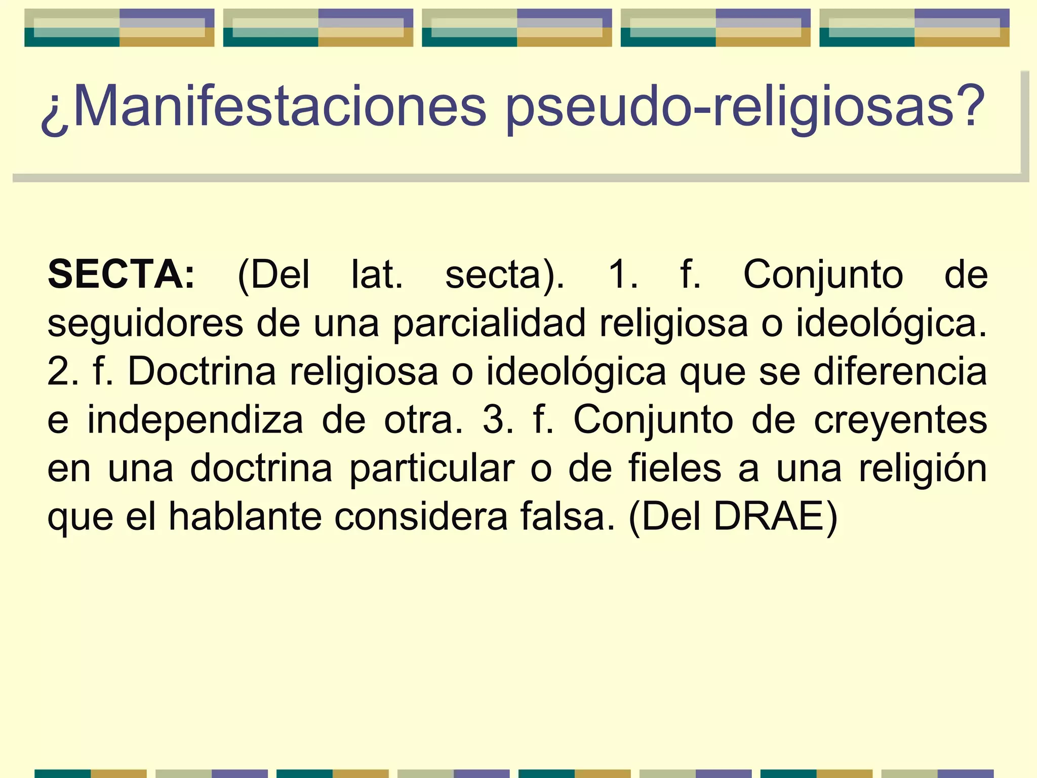 SECTA: (Del lat. secta). 1. f. Conjunto de
seguidores de una parcialidad religiosa o ideológica.
2. f. Doctrina religiosa o ideológica que se diferencia
e independiza de otra. 3. f. Conjunto de creyentes
en una doctrina particular o de fieles a una religión
que el hablante considera falsa. (Del DRAE)
¿Manifestaciones pseudo-religiosas?¿Manifestaciones pseudo-religiosas?
 