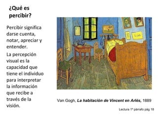 ¿Qué es percibir? Percibir significa darse cuenta, notar, apreciar y entender. La percepción visual es la capacidad que tiene el individuo para interpretar la información que recibe a través de la visión. Van Gogh,  La habitación de Vincent en Arlés,  1889 Lectura 1º párrafo pág 18 