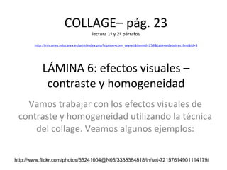 COLLAGE– pág. 23 lectura 1º y 2º párrafos http://rincones.educarex.es/arte/index.php?option=com_seyret&Itemid=259&task=videodirectlink&id=3 LÁMINA 6: efectos visuales – contraste y homogeneidad Vamos trabajar con los efectos visuales de contraste y homogeneidad utilizando la técnica del collage. Veamos algunos ejemplos: http://www.flickr.com/photos/35241004@N05/3338384818/in/set-72157614901114179/ 