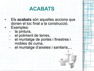 ACABATS Els  acabats  són aquelles accions que donen el toc final a la construcció. Exemples: la pintura,  el poliment de terres,  el muntatge de portes i finestres i mobles de cuina,  el muntatge d’aixetes i sanitaris,... 