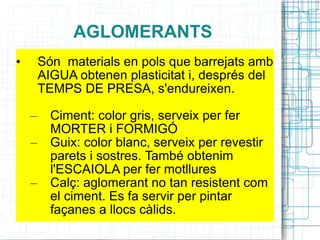 AGLOMERANTS Són  materials en pols que barrejats amb AIGUA obtenen plasticitat i, després del TEMPS DE PRESA, s'endureixen. Ciment: color gris, serveix per fer MORTER i FORMIGÓ Guix: color blanc, serveix per revestir parets i sostres. També obtenim l'ESCAIOLA per fer motllures Calç: aglomerant no tan resistent com el ciment. Es fa servir per pintar façanes a llocs càlids. 