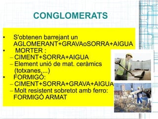 CONGLOMERATS S'obtenen barrejant un AGLOMERANT+GRAVAoSORRA+AIGUA  MORTER :  CIMENT+SORRA+AIGUA Element unió de mat. ceràmics (totxanes,...) FORMIGÓ: CIMENT+SORRA+GRAVA+AIGUA Molt resistent sobretot amb ferro: FORMIGÓ ARMAT 