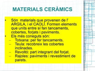 MATERIALS CERÀMICS Són  materials que provenen de l' ARGILA, i el CAOLÍ. Formen elements que units entre sí fan tancaments, cobertes, forjats i paviments. Els més coneguts són: Totxana: per fer tancaments. Teula: recobreix les cobertes inclinades. Revoltó: part integrant del forjat. Rajoles: paviments i revestiment de parets. 