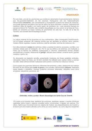 ARQUEOLOGÍA

Por otro lado, uno de los yacimientos que evidencia claramente el aprovechamiento intensivo
que los guanches realizaron de los recursos marisqueros son los tradicionalmente
denominados concheros, una concentración y acumulación sucesiva de valvas de moluscos,
que puede aparecer asociada a otro tipo de restos de fauna (terrestre y marina), fragmentos de
cerámica, útiles de basalto y, en menor grado, de obsidiana, etc., cuya ubicación siempre es
cercana al litoral. En Tenerife, este contexto arqueológico es muy común en el área de Teno,
donde se concentra el mayor número de yacimientos de este tipo, no sólo de la Isla de
Tenerife, sino también del Archipiélago Canario.

Cultura

La cultura material de los guanches es muy rudimentaria, útiles conseguidos transformando,
con el trabajo artesanal, las materias primas que les aportaba su entorno: barro, piedras,
madera, fibras vegetales, huesos, tendones y piel de animales, conchas de moluscos, etc.

Con ellos realizaron vasijas de cerámica, ídolos y cuentas de adorno, punzones, cuchillos, sus
vestidos, bolsas para el transporte, etc. Por lo que se refiere a la cerámica, era realizada a
mano con la técnica de cordones superpuestos o “churros”, presentando formas simples
semiesféricas y ovoides, destacando el gánigo, utilizado para ordeñar, contener leche, guardar
manteca o grano, etc.

Su decoración es bastante sencilla, presentando incisiones de líneas paralelas verticales,
reticulados, haces de líneas, etc. El barro también fue utilizado para realizar ídolos y cuentas
de collar, éstas últimas también realizadas sobre piedra o conchas de moluscos marinos.

Con la piedra los guanches fabricaron diferentes herramientas y útiles, destacando los molinos
de mano de dos piezas para moler el grano y sus cuchillos, denominados tabonas, realizados
sobre basalto y obsidiana. También podemos encontrar esferoides, utilizados como arma
arrojadiza, raspadores, punzones, etc.




          Esferoides, molino y pulidor. Museo Arqueológico de Santa Cruz de Tenerife


 En cuanto a la industria ósea, destacan los punzones, espátulas, agujas o cuentas cilíndricas
realizadas sobre hueso y algunos anzuelos sobre cornamentas, y agujas con espinas. Por
último, habría que mencionar entre los objetos de madera, las añepas(bastones de mando) y
el banot (vara de madera utilizada como arma y/o como bastón), así como algunos recipientes




                                                            CURSO EXPERTOS EN TENERIFE
 
