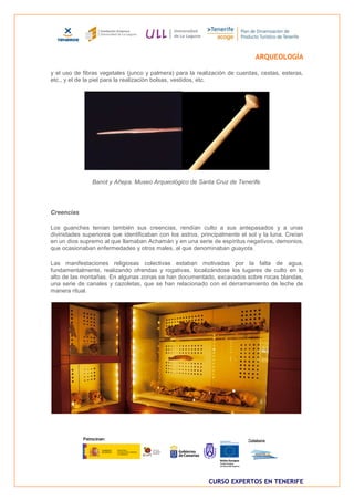 ARQUEOLOGÍA

y el uso de fibras vegetales (junco y palmera) para la realización de cuerdas, cestas, esteras,
etc., y el de la piel para la realización bolsas, vestidos, etc.




               Banot y Añepa. Museo Arqueológico de Santa Cruz de Tenerife.




Creencias

Los guanches tenían también sus creencias, rendían culto a sus antepasados y a unas
divinidades superiores que identificaban con los astros, principalmente el sol y la luna. Creían
en un dios supremo al que llamaban Achamán y en una serie de espíritus negativos, demonios,
que ocasionaban enfermedades y otros males, al que denominaban guayota.

Las manifestaciones religiosas colectivas estaban motivadas por la falta de agua,
fundamentalmente, realizando ofrendas y rogativas, localizándose los lugares de culto en lo
alto de las montañas. En algunas zonas se han documentado, excavados sobre rocas blandas,
una serie de canales y cazoletas, que se han relacionado con el derramamiento de leche de
manera ritual.




                                                            CURSO EXPERTOS EN TENERIFE
 